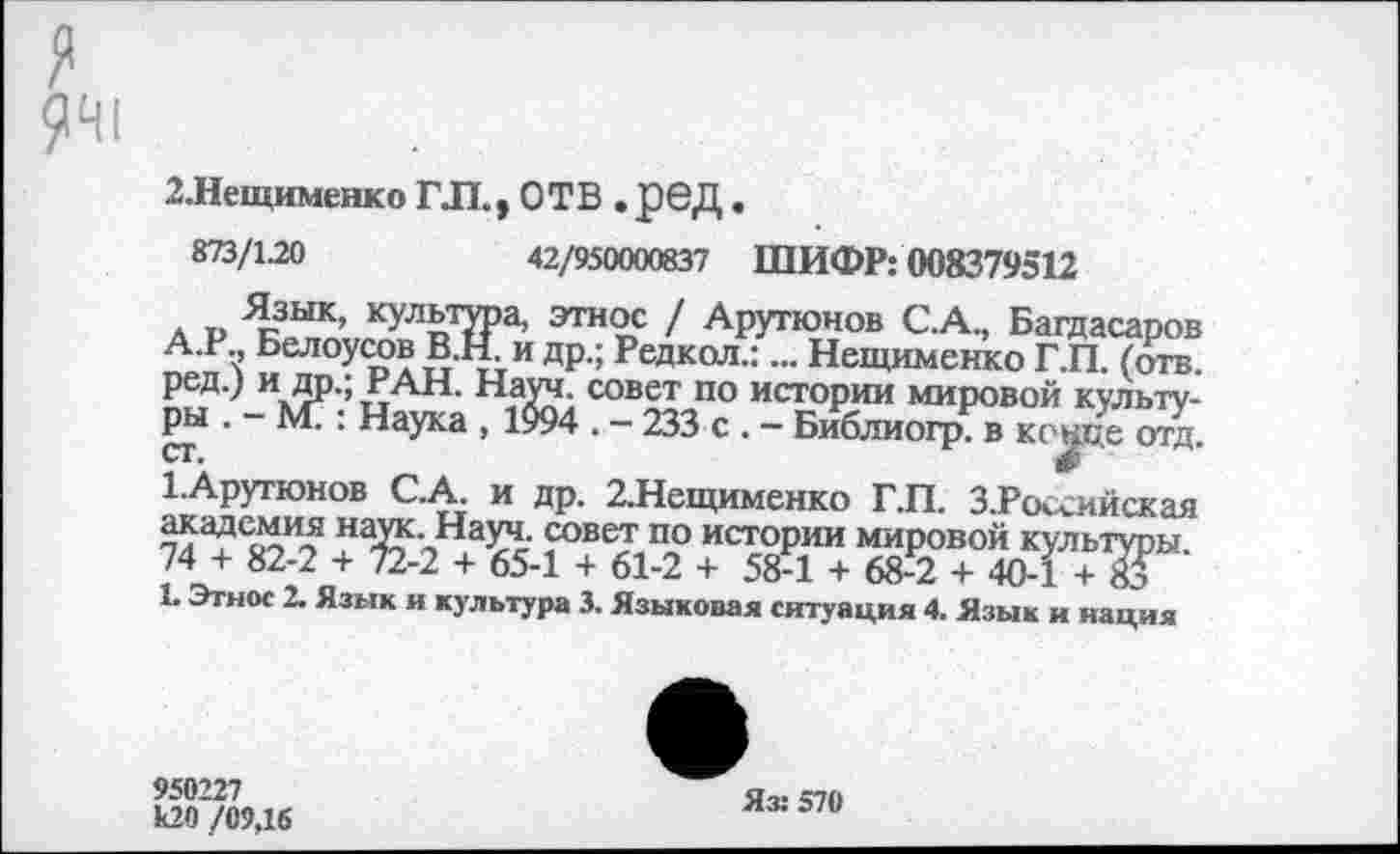 ﻿941
2.Нещименко ГЛ., ОТВ . ред .
873/1-20	42/950000837 ШИФР: 008379512
л т. Я.зык> культура, этнос / Арутюнов С.А., Багдасаров А.Р Белоусов В.Н. и др.; Редкой.:... Нещименко Г.П. (отв. ред.) и др.; РАН. Науч, совет по истории мировой культуры . - М?: Наука , 1994 . - 233 с . - Библиогр. в конце отд ст.	0
1.Арутюнов С.А. и др. 2.Нещименко Г.П. З.Российская академия наук. Науч, совет по истории мировой культуры. 74 + 82-2 + 72-2 + 65-1 + 61-2 + 58-1 + 68-2 + 40-1 + № 1. Этим 2. Язык и культура 3. Языковая ситуация 4. Язык и нация
950227 к20 /09,16
Яз: 570